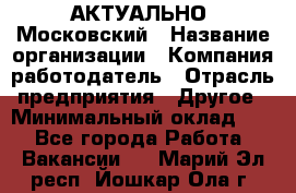 АКТУАЛЬНО. Московский › Название организации ­ Компания-работодатель › Отрасль предприятия ­ Другое › Минимальный оклад ­ 1 - Все города Работа » Вакансии   . Марий Эл респ.,Йошкар-Ола г.